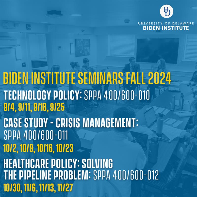 Biden Institute Seminars Fall 2024. Technology Policy: SPPA 400/600 - 010. 9/4, 9/11, 9/18, 9/25. Case Study - Crisis Management: SPPA 400/600 - 011. 10/2, 10/9, 10/16, 10/23. Healthcare Policy: Solving the Pipelien Problem: SPPA 400/600-012. 10/30, 11/6, 11/13, 11/27. 