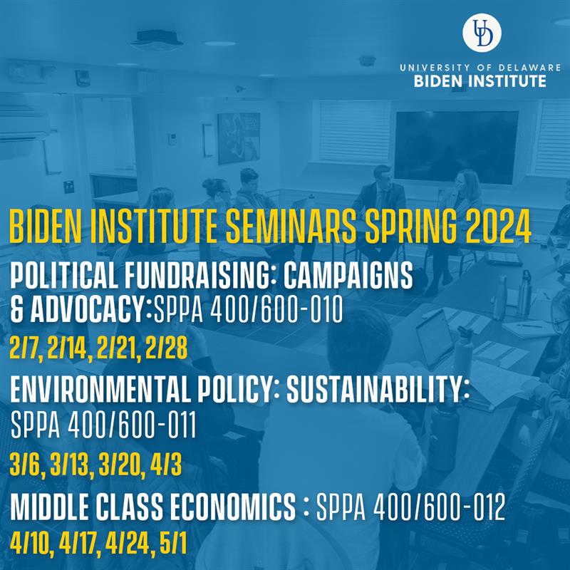 Biden Institute Seminars Spring 2024. Political Fundraising: Campaigns & Advoacy: SPPA 400/600-010. 2/7,2/14,2/21,2/28. Environmental Policy: Sustainability: SPPA 400/600-011. 3/6,/13,3/20,4/3. Middle Class Economics: SPPA 400/600-012. 4/10,4/17,4/24,5/1